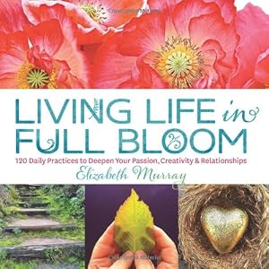 Living Life in Full Bloom: 120 Daily Practices to Deepen Your Passion, Creativity &amp; Relationships