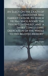 An Elegy On the Death of a ... Daughter, Miss Harriet Taylor. to Which He Has Since Added 'the Vision Continued', and 'a Short Concluding Dedication of the Whole to Her Beloved Memory'