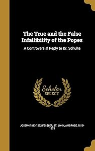 The True and the False Infallibility of the Popes: A Controversial Reply to Dr. Schulte by Joseph 1813-1872 Fessler