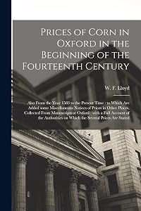 Prices of Corn in Oxford in the Beginning of the Fourteenth Century [electronic Resource]: Also From the Year 1583 to the Present Time: to Which Are ... Collected From Manuscripts at Oxford: ... by W F (William Forster)  1794- Lloyd