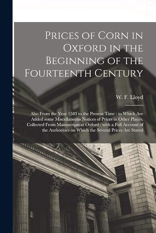 Prices of Corn in Oxford in the Beginning of the Fourteenth Century [electronic Resource]: Also From the Year 1583 to the Present Time: to Which Are ... Collected From Manuscripts at Oxford: ... by W F (William Forster)  1794- Lloyd