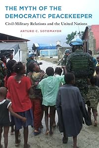 The Myth of the Democratic Peacekeeper: Civil-Military Relations and the United Nations by Arturo C Sotomayor