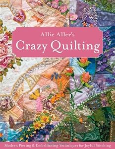 Allie Aller's Crazy Quilting: Modern Piecing &amp; Embellishing Techniques for Joyful Stitching by Allison Ann Aller