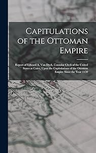 Capitulations of the Ottoman Empire: Report of Edward A. Van Dyck, Consular Clerk of the United States at Cairo, Upon the Capitulations of the Ottoman Empire Since the Year 1150