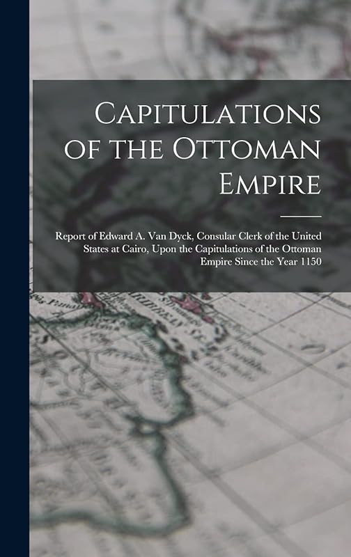 Capitulations of the Ottoman Empire: Report of Edward A. Van Dyck, Consular Clerk of the United States at Cairo, Upon the Capitulations of the Ottoman Empire Since the Year 1150 by Anonymous