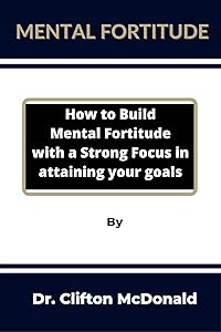 Mental Fortitude: How to build mental fortitude with a strong focus in attaining your goals by Clifton McDonald