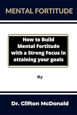 Mental Fortitude: How to build mental fortitude with a strong focus in attaining your goals