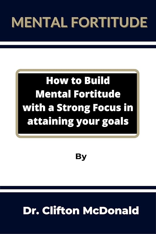 Mental Fortitude: How to build mental fortitude with a strong focus in attaining your goals by Clifton McDonald