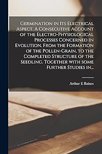 Germination in Its Electrical Aspect. A Consecutive Account of the Electro-physiological Processes Concerned in Evolution, From the Formation of the ... Together With Some Further Studies In... by Arthur E Baines