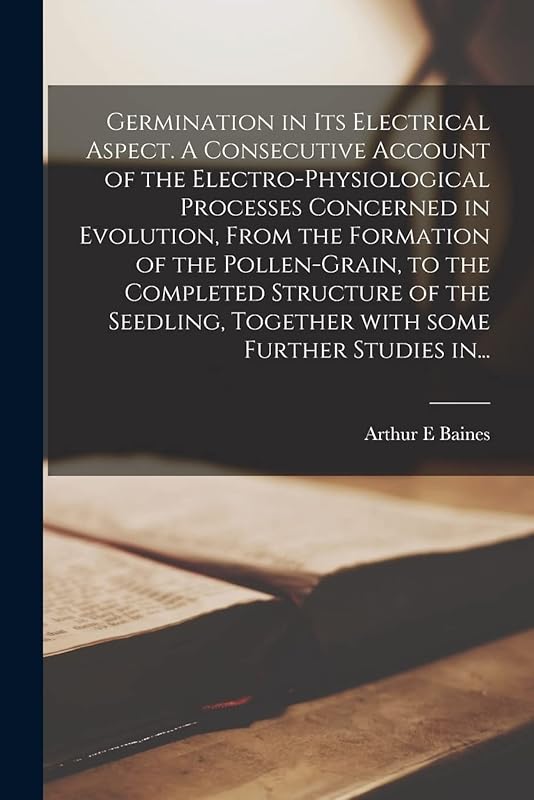 Germination in Its Electrical Aspect. A Consecutive Account of the Electro-physiological Processes Concerned in Evolution, From the Formation of the ... Together With Some Further Studies In... by Arthur E Baines