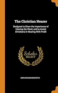 The Christian Hearer: Designed to Shew the Importance of Hearing the Word, and to Assist Christians in Hearing With Profit by Edward Bickersteth