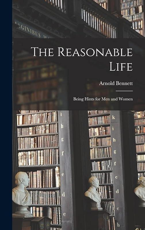 The Reasonable Life: Being Hints for men and Women by Arnold Bennett