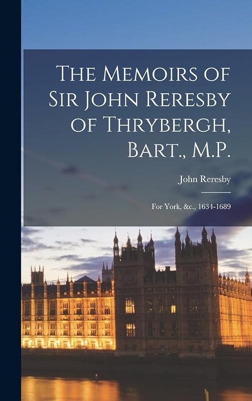 The Memoirs of Sir John Reresby of Thrybergh, Bart., M.P.: For York, &c., 1634-1689 by John Reresby
