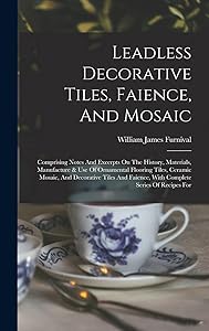 Leadless Decorative Tiles, Faience, And Mosaic: Comprising Notes And Excerpts On The History, Materials, Manufacture & Use Of Ornamental Flooring ... Faience, With Complete Series Of Recipes For by William James Furnival