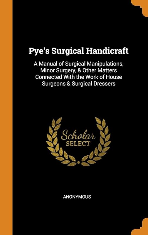 Pye's Surgical Handicraft: A Manual of Surgical Manipulations, Minor Surgery, & Other Matters Connected With the Work of House Surgeons & Surgical Dressers by Anonymous