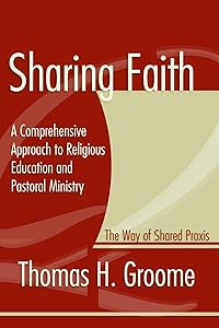 Sharing Faith: A Comprehensive Approach to Religious Education and Pastoral Ministry The Way of Shared Praxis by Thomas H. Groome