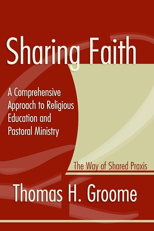 Sharing Faith: A Comprehensive Approach to Religious Education and Pastoral Ministry The Way of Shared Praxis by Thomas H. Groome