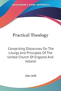 Practical Theology: Comprising Discourses On The Liturgy And Principles Of The United Church Of England And Ireland by John Jebb