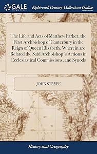 The Life and Acts of Matthew Parker, the First Archbishop of Canterbury in the Reign of Queen Elizabeth. Wherein are Related the Said Archbishop's Actions in Ecclesiastical Commissions, and Synods by John Strype