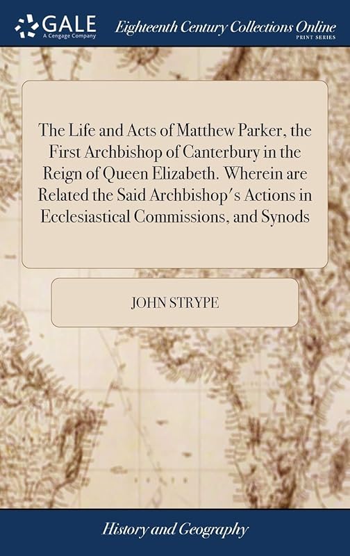 The Life and Acts of Matthew Parker, the First Archbishop of Canterbury in the Reign of Queen Elizabeth. Wherein are Related the Said Archbishop's Actions in Ecclesiastical Commissions, and Synods by John Strype