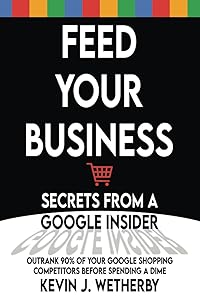 Feed Your Business: Secrets from a Google Insider: Outrank 90% of Your Google Shopping Competitors Before Spending a Dime by Kevin Wetherby