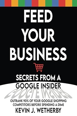 Feed Your Business: Secrets from a Google Insider: Outrank 90% of Your Google Shopping Competitors Before Spending a Dime