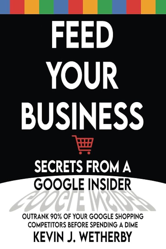 Feed Your Business: Secrets from a Google Insider: Outrank 90% of Your Google Shopping Competitors Before Spending a Dime by Kevin Wetherby
