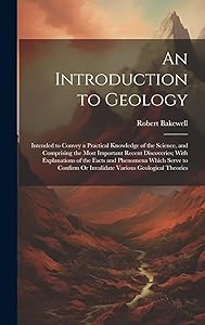 An Introduction to Geology: Intended to Convey a Practical Knowledge of the Science, and Comprising the Most Important Recent Discoveries; With ... Or Invalidate Various Geological Theories by Robert Bakewell
