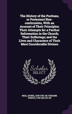 The History of the Puritans, or Protestant Non-conformists, With an Account of Their Principles; Their Attempts for a Further Reformation in the ... Characters of Their Most Considerable Divines