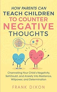 How Parents Can Teach Children To Counter Negative Thoughts: Channelling Your Child's Negativity, Self-Doubt and Anxiety Into Resilience, Willpower ... Parenting Books For Becoming Good Parents) by Frank Dixon