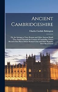 Ancient Cambridgeshire: Or, An Attempt to Trace Roman and Other Ancient Roads That Passed Through the Country of Cambridge; With a Record of the ... Roman Coins and Other Remains Have Been Found by Charles Cardale Babington