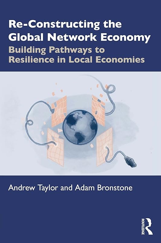 Re-Constructing the Global Network Economy: Building Pathways to Resilience in Local Economies by Andrew Taylor