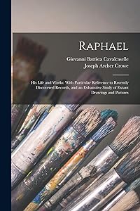 Raphael: His Life and Works: With Particular Reference to Recently Discovered Records, and an Exhaustive Study of Extant Drawings and Pictures by Joseph Archer Crowe