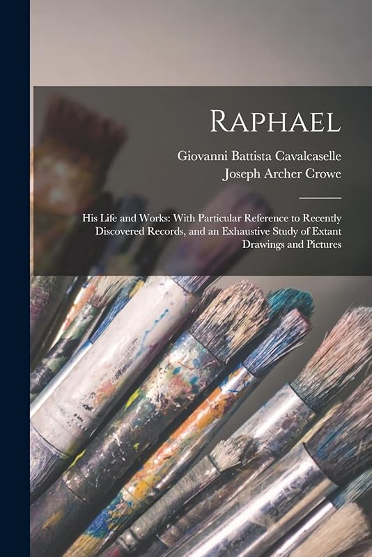 Raphael: His Life and Works: With Particular Reference to Recently Discovered Records, and an Exhaustive Study of Extant Drawings and Pictures by Joseph Archer Crowe