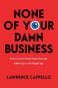 None of Your Damn Business: Privacy in the United States from the Gilded Age to the Digital Age by Lawrence Cappello