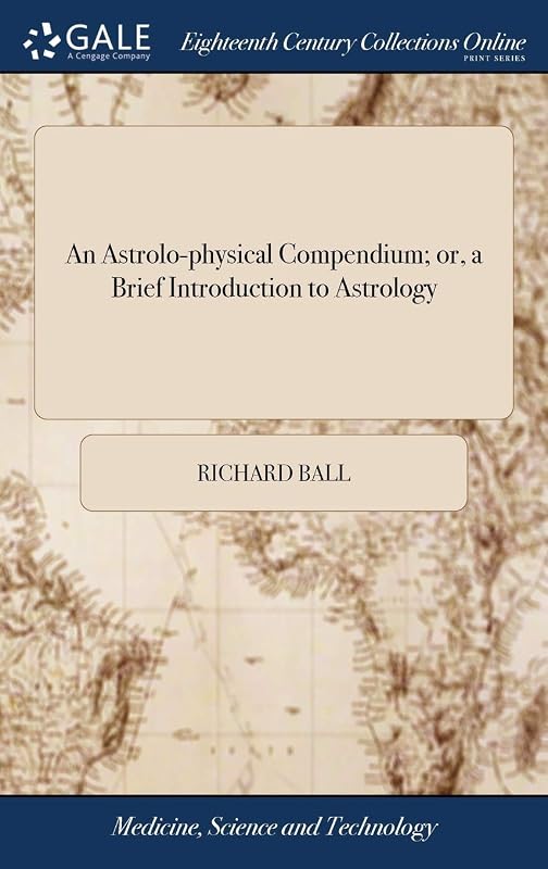 An Astrolo-physical Compendium; or, a Brief Introduction to Astrology: ... By Richard Ball, ... A new Edition, Considerably Improved and Enlarged by Richard Ball