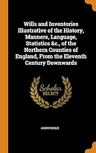 Wills and Inventories Illustrative of the History, Manners, Language, Statistics &c., of the Northern Counties of England, From the Eleventh Century Downwards
