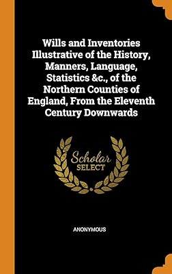 Wills and Inventories Illustrative of the History, Manners, Language, Statistics &c., of the Northern Counties of England, From the Eleventh Century Downwards