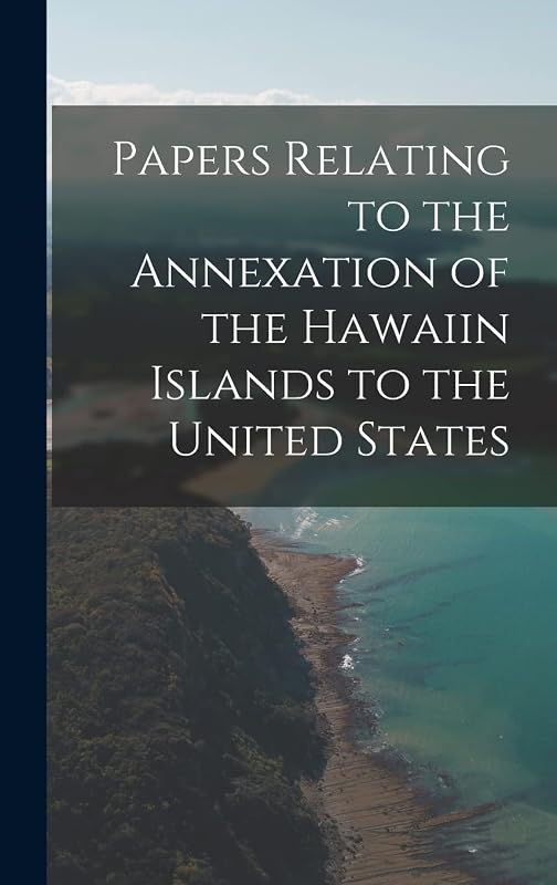Papers Relating to the Annexation of the Hawaiin Islands to the United States by Anonymous