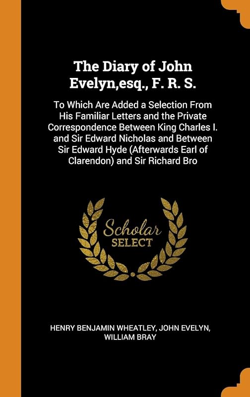 The Diary of John Evelyn,esq., F. R. S.: To Which Are Added a Selection From His Familiar Letters and the Private Correspondence Between King Charles ... Earl of Clarendon) and Sir Richard Bro by Henry Benjamin Wheatley