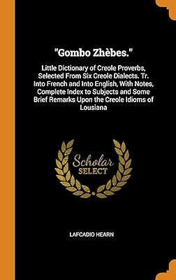 "Gombo Zhèbes.": Little Dictionary of Creole Proverbs, Selected From Six Creole Dialects. Tr. Into French and Into English, With Notes, Complete Index ... Remarks Upon the Creole Idioms of Lousiana