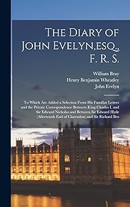The Diary of John Evelyn, esq., F. R. S.: To Which Are Added a Selection From His Familiar Letters and the Private Correspondence Between King Charles ... Earl of Clarendon) and Sir Richard Bro by Henry Benjamin Wheatley