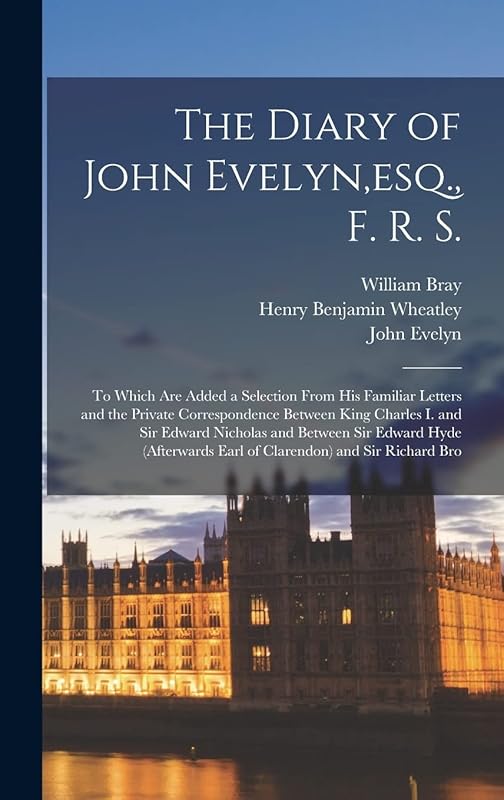 The Diary of John Evelyn, esq., F. R. S.: To Which Are Added a Selection From His Familiar Letters and the Private Correspondence Between King Charles ... Earl of Clarendon) and Sir Richard Bro by Henry Benjamin Wheatley