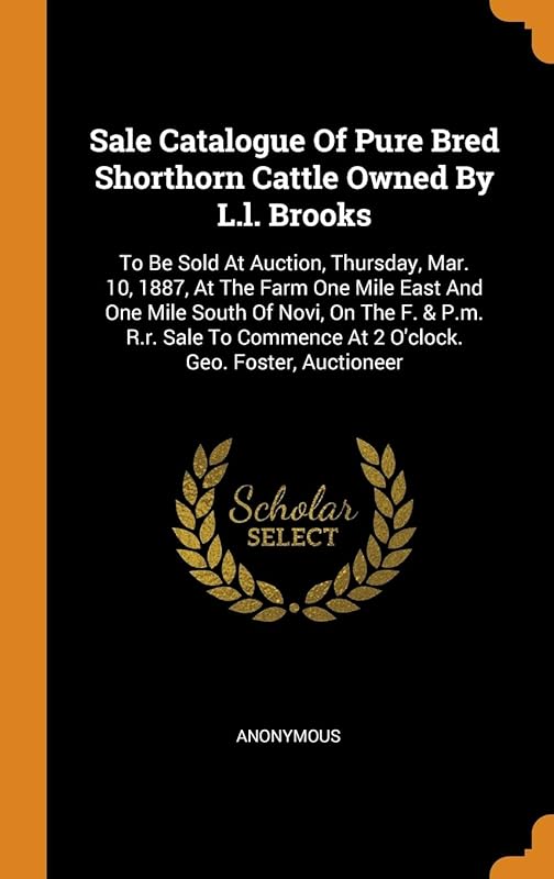 Sale Catalogue Of Pure Bred Shorthorn Cattle Owned By L.l. Brooks: To Be Sold At Auction, Thursday, Mar. 10, 1887, At The Farm One Mile East And One ... At 2 O'clock. Geo. Foster, Auctioneer by Anonymous