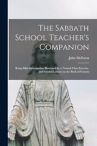 The Sabbath School Teacher's Companion [microform]: Being Bible Investigation Illustrated by a Normal Class Exercise, and Graded Lessons on the Book of Genesis by John McEwen