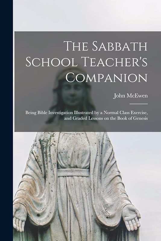The Sabbath School Teacher's Companion [microform]: Being Bible Investigation Illustrated by a Normal Class Exercise, and Graded Lessons on the Book of Genesis by John McEwen