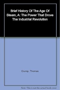 A Brief History of the Age of Steam: From the First Engine to the Boats and Railways by Thomas Crump