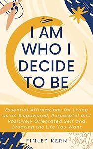 I Am Who I Decide to Be: Essential Affirmations for Living as an Empowered, Purposeful and Positively Orientated Self and Creating the Life You Want by Finley Kern