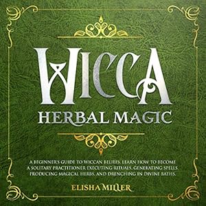 Wicca Herbal Magic: A Beginner’s Guide to Wiccan Beliefs. Learn How to Become a Solitary Practitioner Executing Rituals, Generating Spells, Producing Magical Herbs, and Drenching in Divine Baths by Elisha Miller