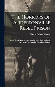 The Horrors of Andersonville Rebel Prison: Trial of Henry Wirz, the Andersonville Jailer; Jefferson Davis' Defense of Andersonville Prison Fully Refuted by Norton Parker Chipman